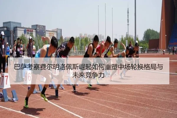 巴萨考察费尔明洛佩斯崛起如何重塑中场轮换格局与未来竞争力