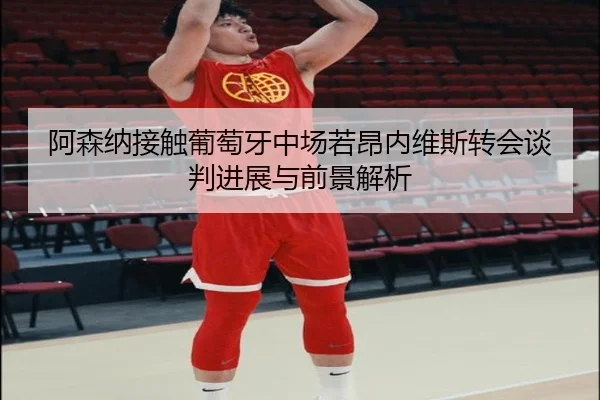 阿森纳接触葡萄牙中场若昂内维斯转会谈判进展与前景解析