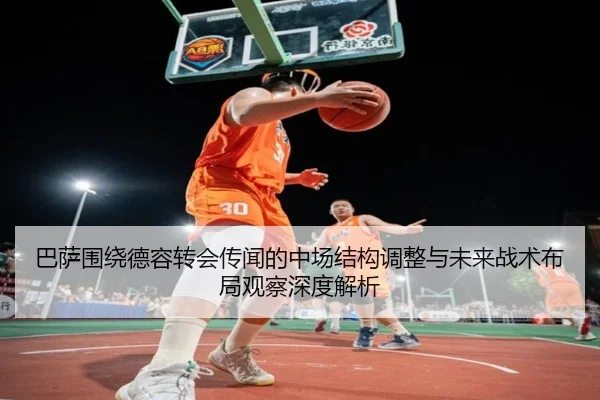 巴萨围绕德容转会传闻的中场结构调整与未来战术布局观察深度解析