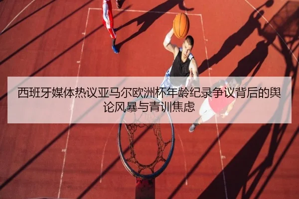 西班牙媒体热议亚马尔欧洲杯年龄纪录争议背后的舆论风暴与青训焦虑