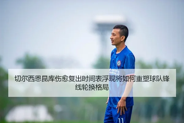 切尔西恩昆库伤愈复出时间表浮现将如何重塑球队锋线轮换格局