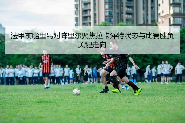 法甲前瞻里昂对阵里尔聚焦拉卡泽特状态与比赛胜负关键走向