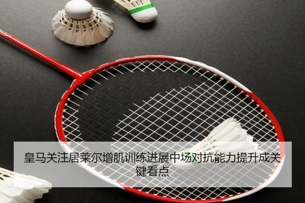 皇马关注居莱尔增肌训练进展中场对抗能力提升成关键看点